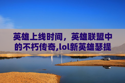 英雄上线时间，英雄联盟中的不朽传奇,lol新英雄瑟提什么时候上线
