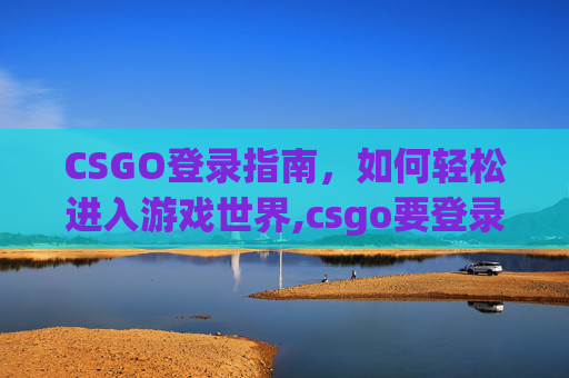 CSGO登录指南，如何轻松进入游戏世界,csgo要登录steam吗