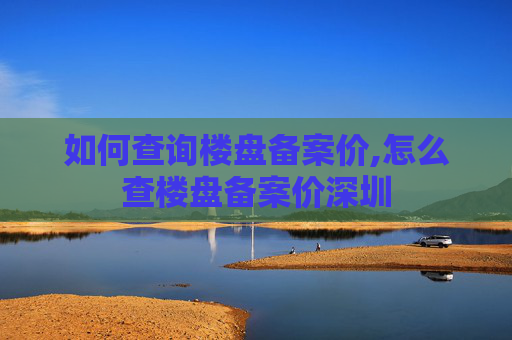 如何查询楼盘备案价,怎么查楼盘备案价深圳