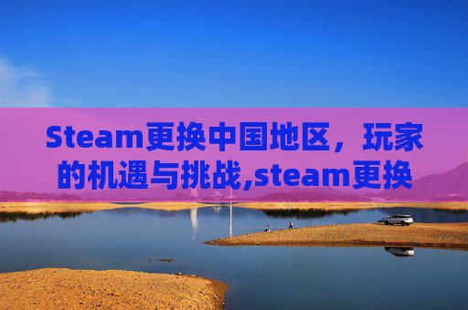 Steam更换中国地区，玩家的机遇与挑战,steam更换下载地区不管用