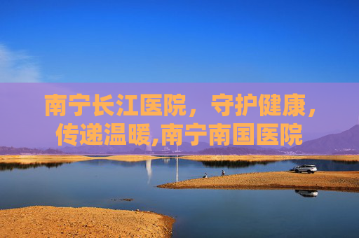 南宁长江医院，守护健康，传递温暖,南宁南国医院