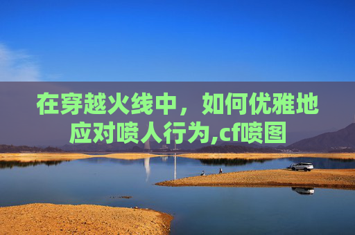 在穿越火线中，如何优雅地应对喷人行为,cf喷图
