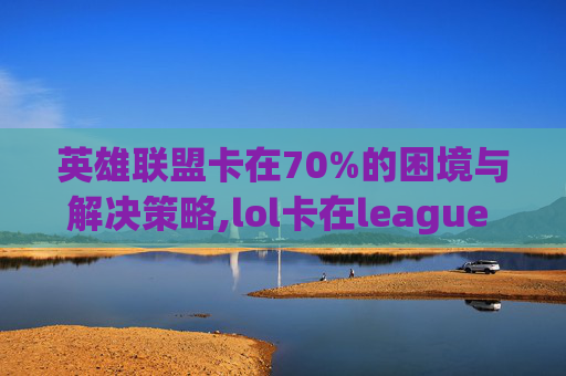 英雄联盟卡在70%的困境与解决策略,lol卡在league of legends进不去