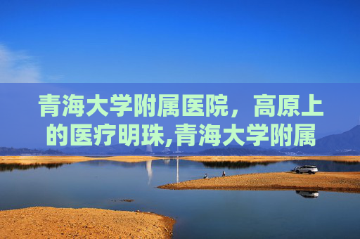 青海大学附属医院，高原上的医疗明珠,青海大学附属医院电话