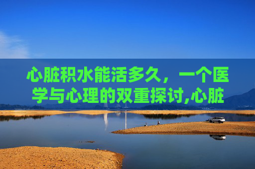 心脏积水能活多久，一个医学与心理的双重探讨,心脏积水能活多久啊
