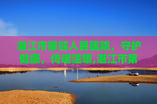 湛江市第四人民医院，守护健康，传递温暖,湛江市第四人医院现任院长