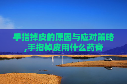 手指掉皮的原因与应对策略,手指掉皮用什么药膏
