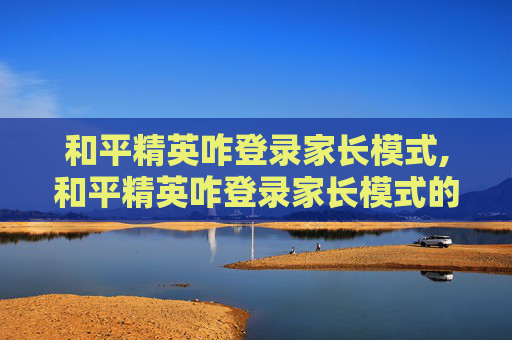 和平精英咋登录家长模式,和平精英咋登录家长模式的