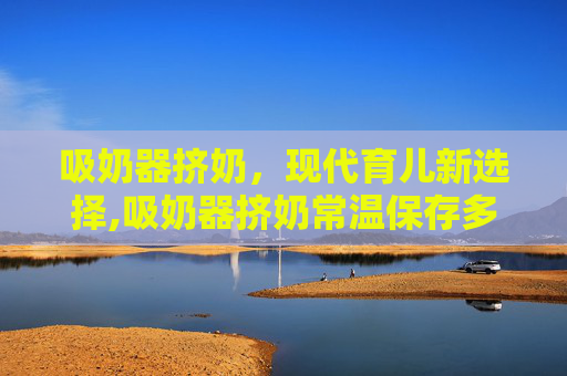 吸奶器挤奶，现代育儿新选择,吸奶器挤奶常温保存多久