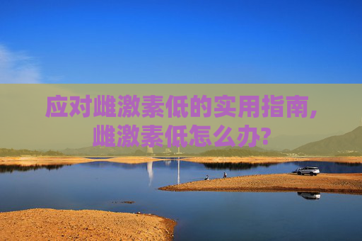 应对雌激素低的实用指南,雌激素低怎么办?