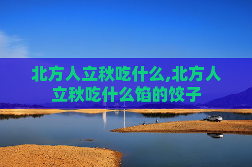北方人立秋吃什么,北方人立秋吃什么馅的饺子