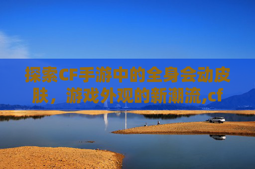 探索CF手游中的全身会动皮肤，游戏外观的新潮流,cf手游 千变皮肤 多按了一次