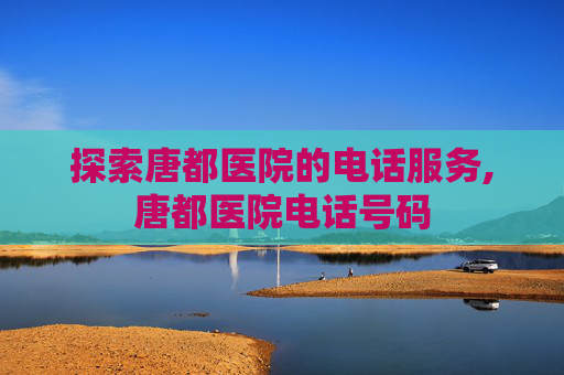 探索唐都医院的电话服务,唐都医院电话号码
