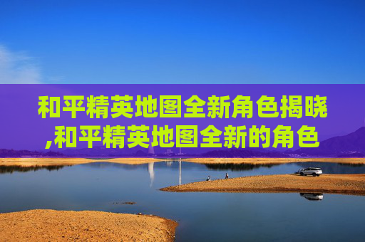 和平精英地图全新角色揭晓,和平精英地图全新的角色怎么获得
