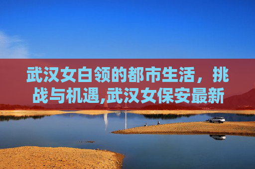 武汉女白领的都市生活，挑战与机遇,武汉女保安最新招聘