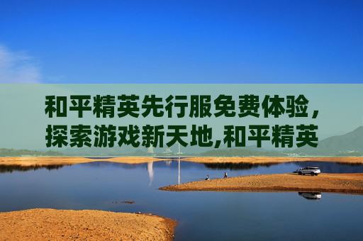 和平精英先行服免费体验，探索游戏新天地,和平精英先行服下载安装