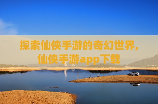 探索仙侠手游的奇幻世界,仙侠手游app下载