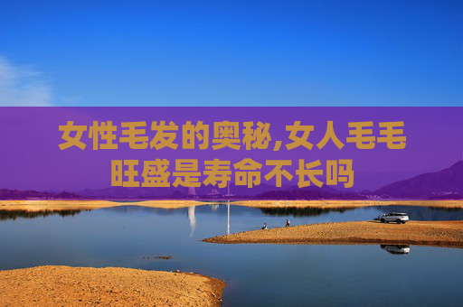 女性毛发的奥秘,女人毛毛旺盛是寿命不长吗