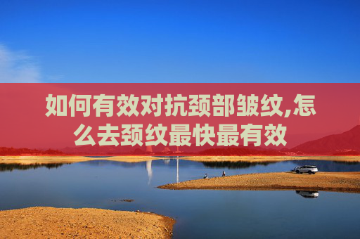 如何有效对抗颈部皱纹,怎么去颈纹最快最有效