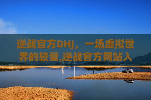 逆战官方DHJ，一场虚拟世界的较量,逆战官方网站入口