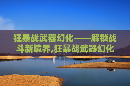 狂暴战武器幻化——解锁战斗新境界,狂暴战武器幻化排行