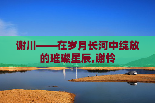 谢川——在岁月长河中绽放的璀璨星辰,谢怜