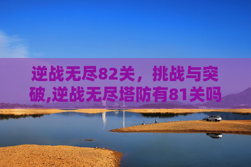 逆战无尽82关，挑战与突破,逆战无尽塔防有81关吗
