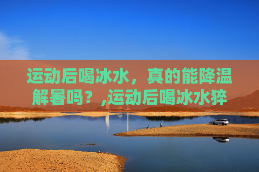 运动后喝冰水，真的能降温解暑吗？,运动后喝冰水猝死几率大吗