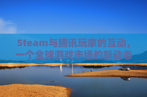 Steam与腾讯玩家的互动，一个全球游戏市场的新动态,腾讯游戏st