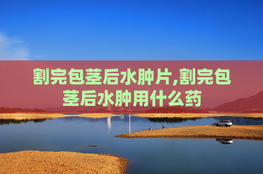 割完包茎后水肿片,割完包茎后水肿用什么药