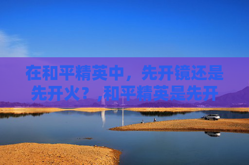 在和平精英中，先开镜还是先开火？,和平精英是先开镜还是先探头