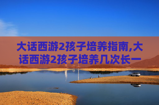 大话西游2孩子培养指南,大话西游2孩子培养几次长一岁