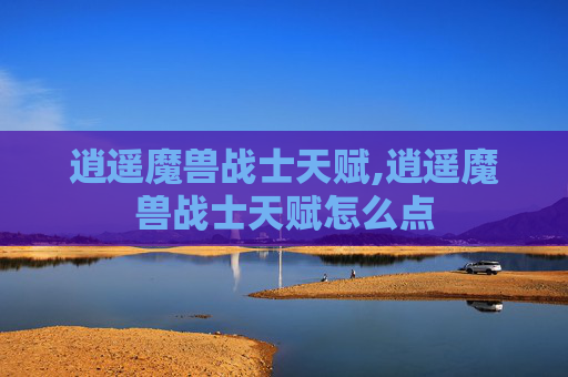 逍遥魔兽战士天赋,逍遥魔兽战士天赋怎么点