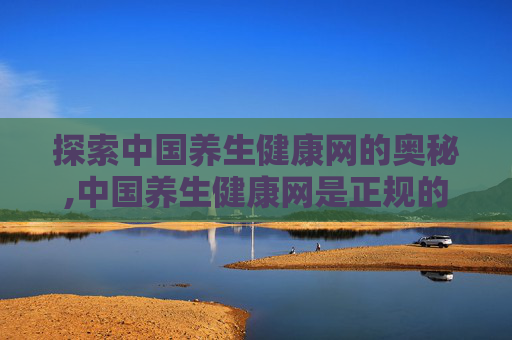 探索中国养生健康网的奥秘,中国养生健康网是正规的吗