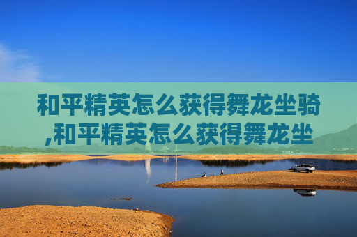 和平精英怎么获得舞龙坐骑,和平精英怎么获得舞龙坐骑皮肤