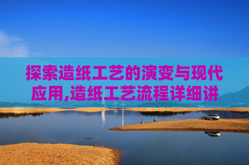 探索造纸工艺的演变与现代应用,造纸工艺流程详细讲解