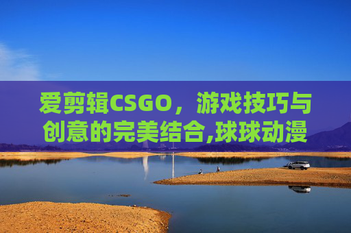 爱剪辑CSGO，游戏技巧与创意的完美结合,球球动漫爱剪辑