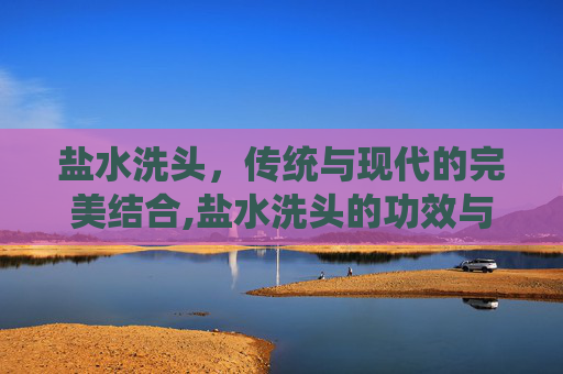 盐水洗头，传统与现代的完美结合,盐水洗头的功效与作用