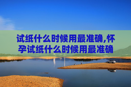 试纸什么时候用最准确,怀孕试纸什么时候用最准确