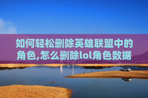 如何轻松删除英雄联盟中的角色,怎么删除lol角色数据
