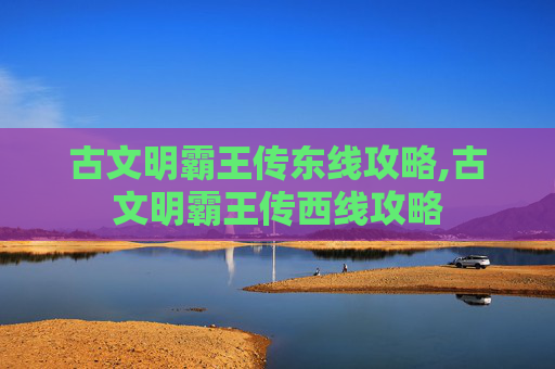 古文明霸王传东线攻略,古文明霸王传西线攻略