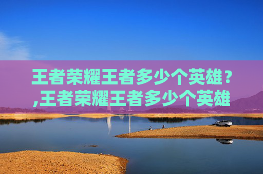 王者荣耀王者多少个英雄？,王者荣耀王者多少个英雄算厉害