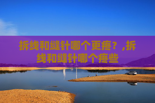拆线和缝针哪个更疼？,拆线和缝针哪个疼些