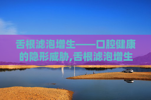 舌根滤泡增生——口腔健康的隐形威胁,舌根滤泡增生是什么意思