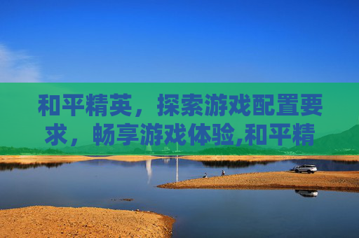和平精英，探索游戏配置要求，畅享游戏体验,和平精英推荐配置要求