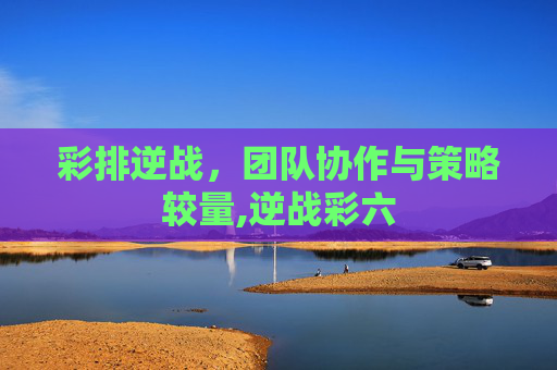 彩排逆战，团队协作与策略较量,逆战彩六