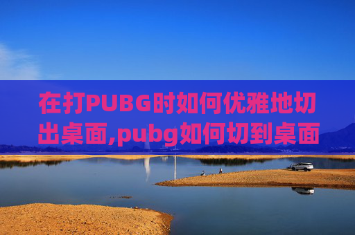 在打PUBG时如何优雅地切出桌面,pubg如何切到桌面