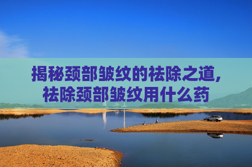 揭秘颈部皱纹的祛除之道,祛除颈部皱纹用什么药