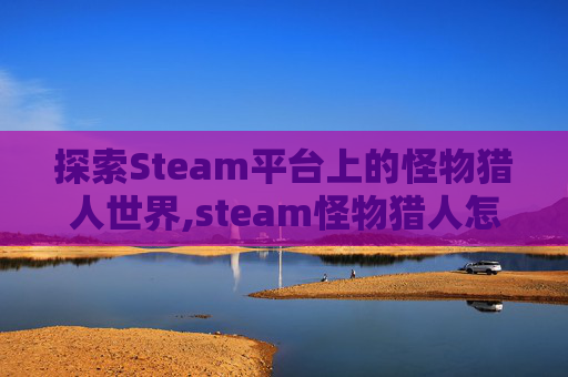 探索Steam平台上的怪物猎人世界,steam怪物猎人怎么样