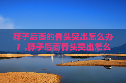 脖子后面的骨头突出怎么办？,脖子后面骨头突出怎么回事